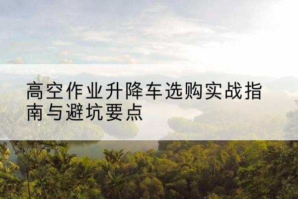 临邑升降车怎么选-高空作业升降车选购实战指南与避坑要点