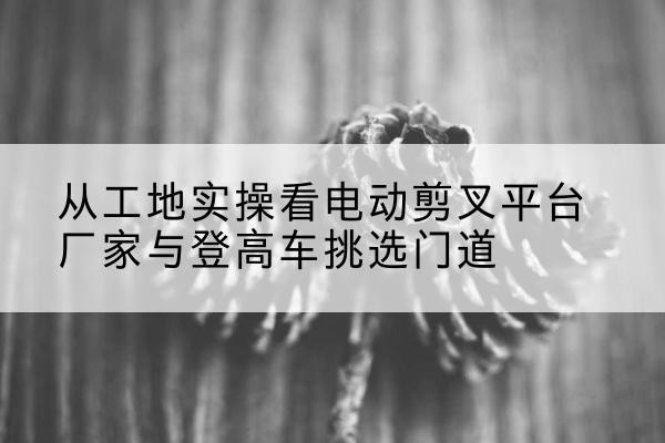 临邑电动剪叉升降平台厂家-从工地实操看电动剪叉平台厂家与登高车挑选门道