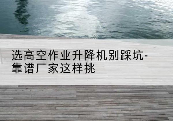 临邑剪叉式升降机厂家-选高空作业升降机别踩坑-靠谱厂家这样挑