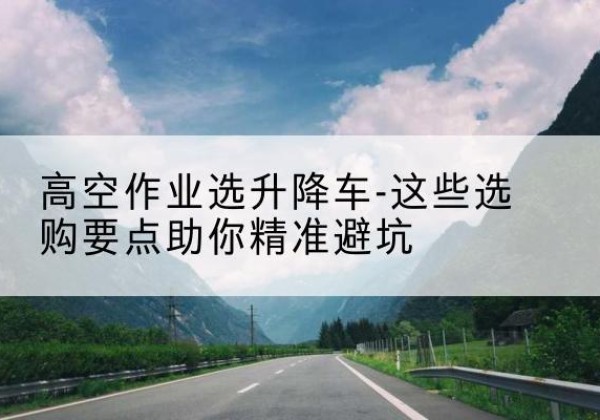 临邑升降车厂家-高空作业选升降车-这些选购要点助你*避坑