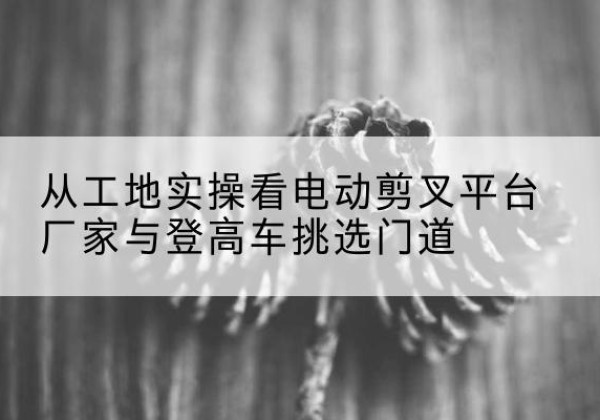 临邑电动剪叉升降平台厂家-从工地实操看电动剪叉平台厂家与登高车挑选门道